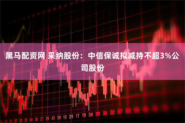 黑马配资网 采纳股份：中信保诚拟减持不超3%公司股份