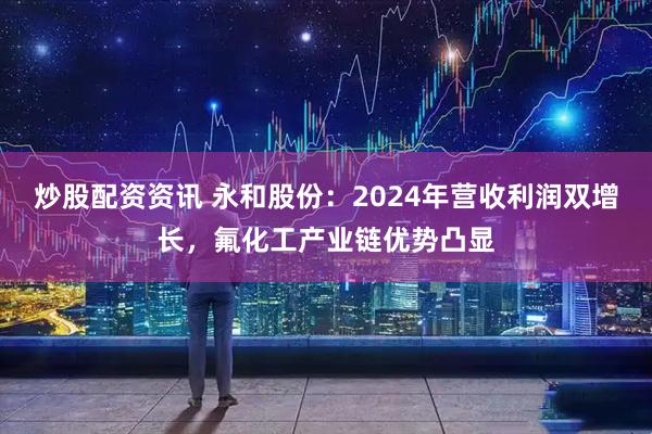 炒股配资资讯 永和股份：2024年营收利润双增长，氟化工产业链优势凸显