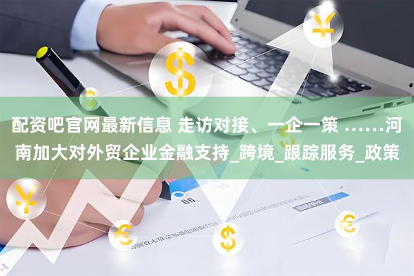 配资吧官网最新信息 走访对接、一企一策 ……河南加大对外贸企业金融支持_跨境_跟踪服务_政策